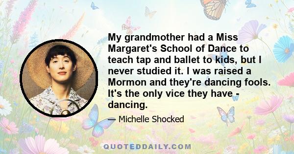 My grandmother had a Miss Margaret's School of Dance to teach tap and ballet to kids, but I never studied it. I was raised a Mormon and they're dancing fools. It's the only vice they have - dancing.