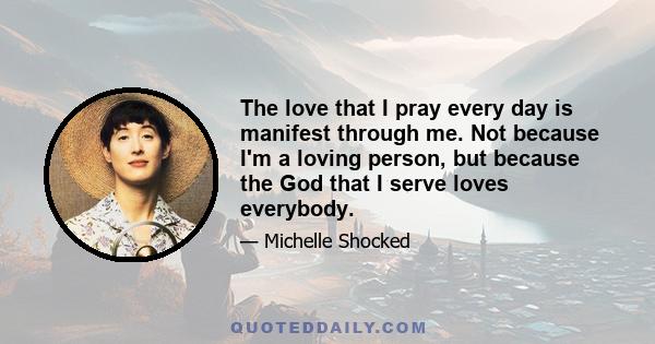 The love that I pray every day is manifest through me. Not because I'm a loving person, but because the God that I serve loves everybody.