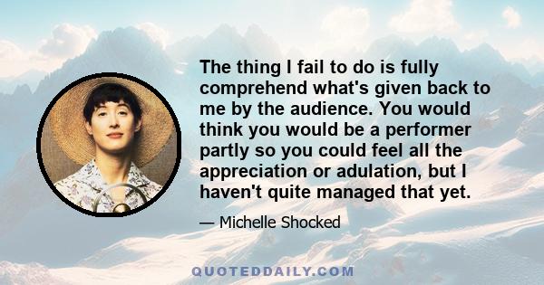 The thing I fail to do is fully comprehend what's given back to me by the audience. You would think you would be a performer partly so you could feel all the appreciation or adulation, but I haven't quite managed that