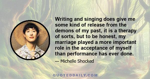 Writing and singing does give me some kind of release from the demons of my past, it is a therapy of sorts, but to be honest, my marriage played a more important role in the acceptance of myself than performance has