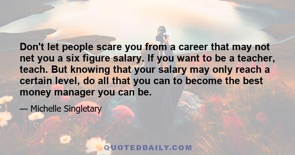 Don't let people scare you from a career that may not net you a six figure salary. If you want to be a teacher, teach. But knowing that your salary may only reach a certain level, do all that you can to become the best