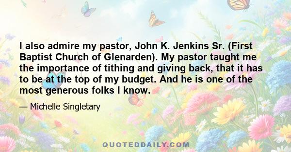 I also admire my pastor, John K. Jenkins Sr. (First Baptist Church of Glenarden). My pastor taught me the importance of tithing and giving back, that it has to be at the top of my budget. And he is one of the most