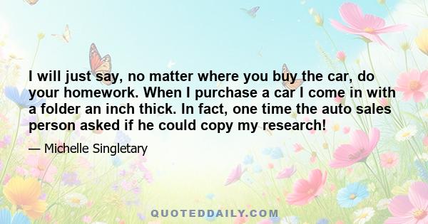 I will just say, no matter where you buy the car, do your homework. When I purchase a car I come in with a folder an inch thick. In fact, one time the auto sales person asked if he could copy my research!