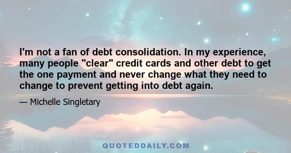 I'm not a fan of debt consolidation. In my experience, many people clear credit cards and other debt to get the one payment and never change what they need to change to prevent getting into debt again.