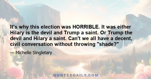 It's why this election was HORRIBLE. It was either Hilary is the devil and Trump a saint. Or Trump the devil and Hilary a saint. Can't we all have a decent, civil conversation without throwing shade?