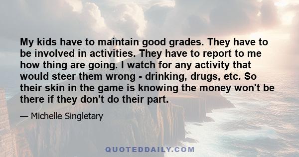 My kids have to maintain good grades. They have to be involved in activities. They have to report to me how thing are going. I watch for any activity that would steer them wrong - drinking, drugs, etc. So their skin in