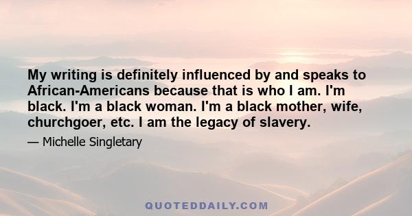 My writing is definitely influenced by and speaks to African-Americans because that is who I am. I'm black. I'm a black woman. I'm a black mother, wife, churchgoer, etc. I am the legacy of slavery.