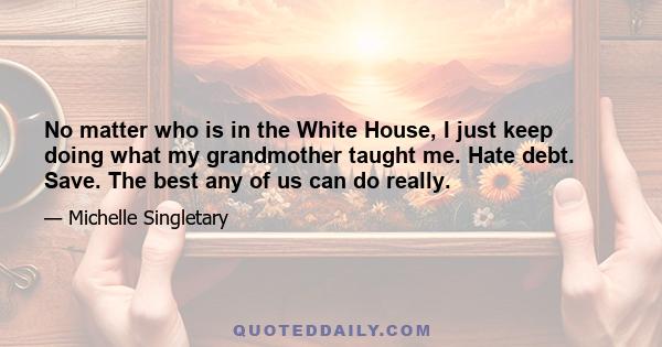 No matter who is in the White House, I just keep doing what my grandmother taught me. Hate debt. Save. The best any of us can do really.