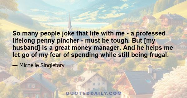 So many people joke that life with me - a professed lifelong penny pincher - must be tough. But [my husband] is a great money manager. And he helps me let go of my fear of spending while still being frugal.