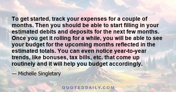 To get started, track your expenses for a couple of months. Then you should be able to start filling in your estimated debits and deposits for the next few months. Once you get it rolling for a while, you will be able