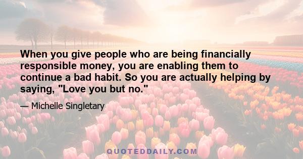 When you give people who are being financially responsible money, you are enabling them to continue a bad habit. So you are actually helping by saying, Love you but no.