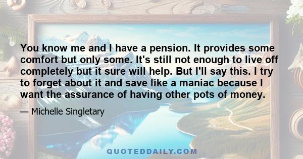 You know me and I have a pension. It provides some comfort but only some. It's still not enough to live off completely but it sure will help. But I'll say this. I try to forget about it and save like a maniac because I