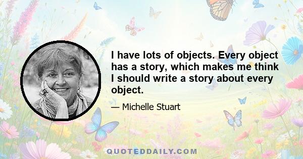 I have lots of objects. Every object has a story, which makes me think I should write a story about every object.