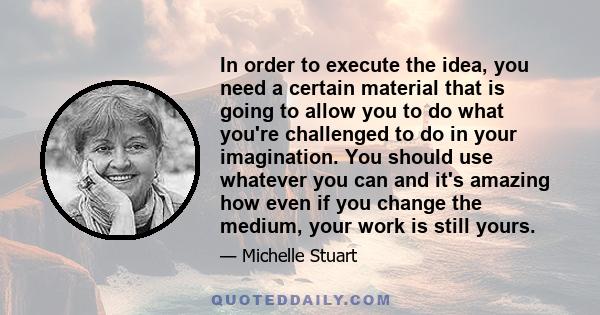 In order to execute the idea, you need a certain material that is going to allow you to do what you're challenged to do in your imagination. You should use whatever you can and it's amazing how even if you change the