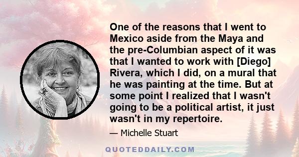 One of the reasons that I went to Mexico aside from the Maya and the pre-Columbian aspect of it was that I wanted to work with [Diego] Rivera, which I did, on a mural that he was painting at the time. But at some point