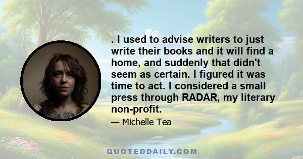 . I used to advise writers to just write their books and it will find a home, and suddenly that didn't seem as certain. I figured it was time to act. I considered a small press through RADAR, my literary non-profit.