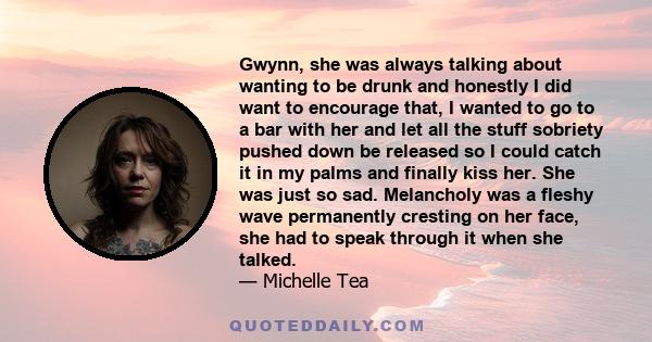 Gwynn, she was always talking about wanting to be drunk and honestly I did want to encourage that, I wanted to go to a bar with her and let all the stuff sobriety pushed down be released so I could catch it in my palms