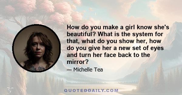 How do you make a girl know she's beautiful? What is the system for that, what do you show her, how do you give her a new set of eyes and turn her face back to the mirror?