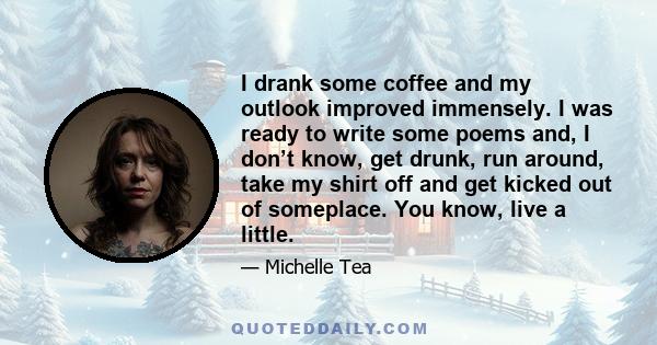 I drank some coffee and my outlook improved immensely. I was ready to write some poems and, I don’t know, get drunk, run around, take my shirt off and get kicked out of someplace. You know, live a little.