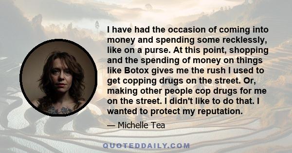 I have had the occasion of coming into money and spending some recklessly, like on a purse. At this point, shopping and the spending of money on things like Botox gives me the rush I used to get copping drugs on the