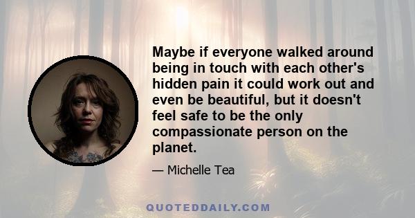 Maybe if everyone walked around being in touch with each other's hidden pain it could work out and even be beautiful, but it doesn't feel safe to be the only compassionate person on the planet.