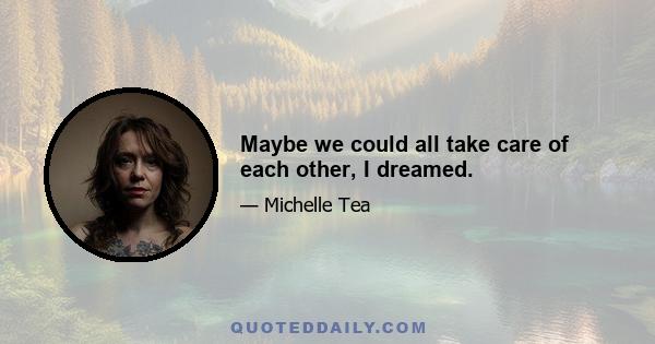 Maybe we could all take care of each other, I dreamed.