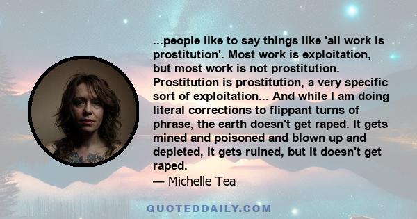 ...people like to say things like 'all work is prostitution'. Most work is exploitation, but most work is not prostitution. Prostitution is prostitution, a very specific sort of exploitation... And while I am doing