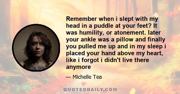 Remember when i slept with my head in a puddle at your feet? It was humility, or atonement. later your ankle was a pillow and finally you pulled me up and in my sleep i placed your hand above my heart, like i forgot i