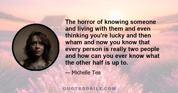 The horror of knowing someone and living with them and even thinking you're lucky and then wham and now you know that every person is really two people and how can you ever know what the other half is up to.