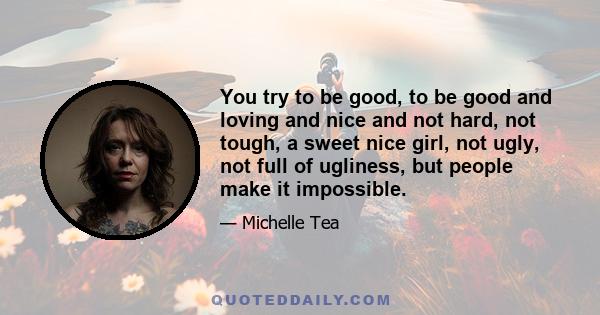 You try to be good, to be good and loving and nice and not hard, not tough, a sweet nice girl, not ugly, not full of ugliness, but people make it impossible.