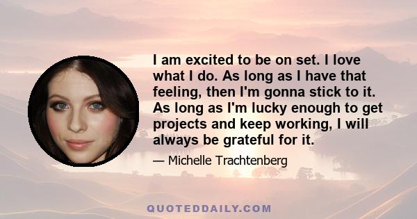 I am excited to be on set. I love what I do. As long as I have that feeling, then I'm gonna stick to it. As long as I'm lucky enough to get projects and keep working, I will always be grateful for it.