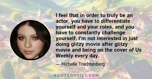 I feel that in order to truly be an actor, you have to differentiate yourself and your roles, and you have to constantly challenge yourself. I'm not interested in just doing glitzy movie after glitzy movie and being on