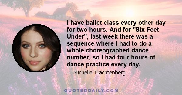 I have ballet class every other day for two hours. And for Six Feet Under, last week there was a sequence where I had to do a whole choreographed dance number, so I had four hours of dance practice every day.