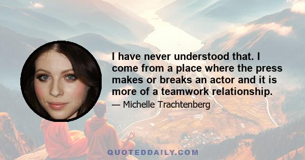 I have never understood that. I come from a place where the press makes or breaks an actor and it is more of a teamwork relationship.