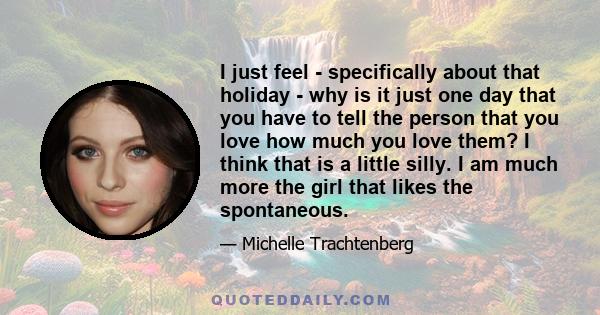 I just feel - specifically about that holiday - why is it just one day that you have to tell the person that you love how much you love them? I think that is a little silly. I am much more the girl that likes the