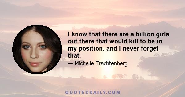 I know that there are a billion girls out there that would kill to be in my position, and I never forget that.