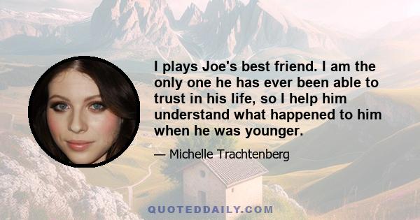 I plays Joe's best friend. I am the only one he has ever been able to trust in his life, so I help him understand what happened to him when he was younger.