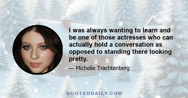 I was always wanting to learn and be one of those actresses who can actually hold a conversation as opposed to standing there looking pretty.