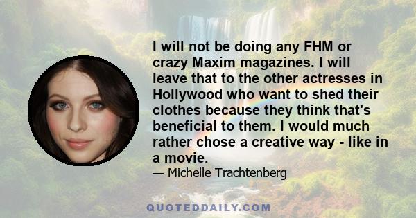 I will not be doing any FHM or crazy Maxim magazines. I will leave that to the other actresses in Hollywood who want to shed their clothes because they think that's beneficial to them. I would much rather chose a