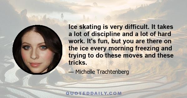 Ice skating is very difficult. It takes a lot of discipline and a lot of hard work. It's fun, but you are there on the ice every morning freezing and trying to do these moves and these tricks.