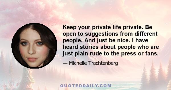 Keep your private life private. Be open to suggestions from different people. And just be nice. I have heard stories about people who are just plain rude to the press or fans.