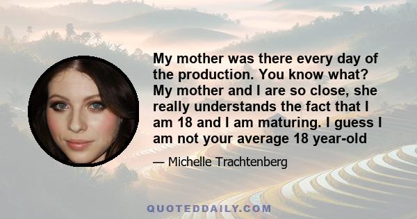 My mother was there every day of the production. You know what? My mother and I are so close, she really understands the fact that I am 18 and I am maturing. I guess I am not your average 18 year-old