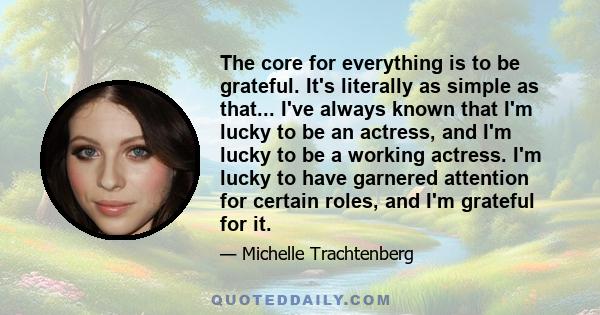 The core for everything is to be grateful. It's literally as simple as that... I've always known that I'm lucky to be an actress, and I'm lucky to be a working actress. I'm lucky to have garnered attention for certain