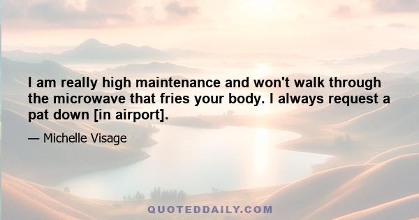 I am really high maintenance and won't walk through the microwave that fries your body. I always request a pat down [in airport].