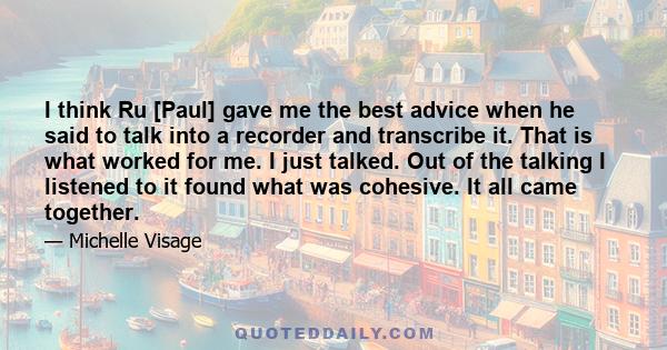 I think Ru [Paul] gave me the best advice when he said to talk into a recorder and transcribe it. That is what worked for me. I just talked. Out of the talking I listened to it found what was cohesive. It all came