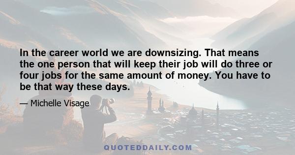 In the career world we are downsizing. That means the one person that will keep their job will do three or four jobs for the same amount of money. You have to be that way these days.