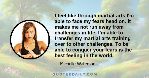 I feel like through martial arts I'm able to face my fears head on. It makes me not run away from challenges in life. I'm able to transfer my martial arts training over to other challenges. To be able to conquer your