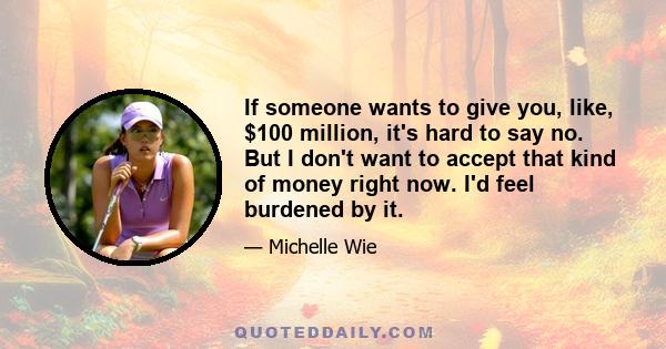 If someone wants to give you, like, $100 million, it's hard to say no. But I don't want to accept that kind of money right now. I'd feel burdened by it.