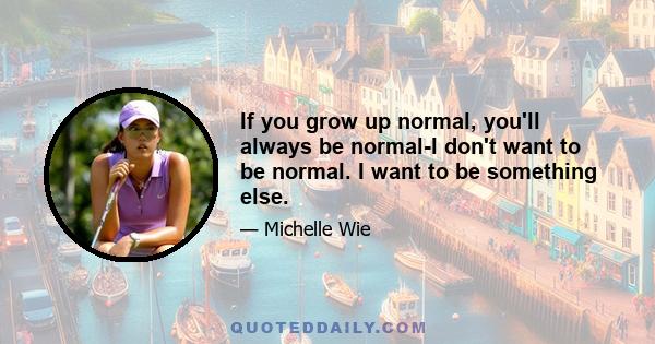 If you grow up normal, you'll always be normal-I don't want to be normal. I want to be something else.