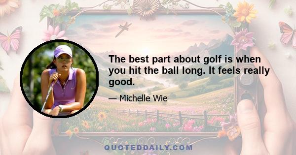 The best part about golf is when you hit the ball long. It feels really good.